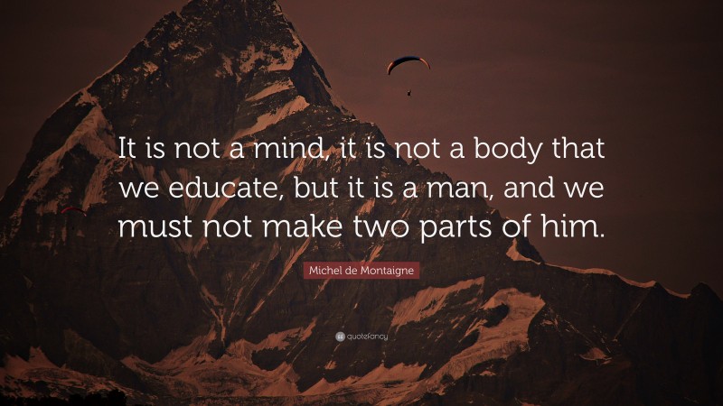 Michel de Montaigne Quote: “It is not a mind, it is not a body that we educate, but it is a man, and we must not make two parts of him.”