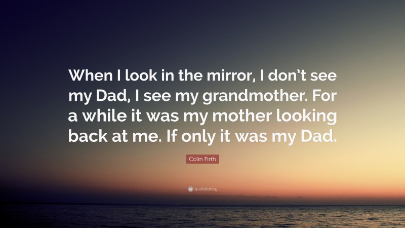 Colin Firth Quote: “When I look in the mirror, I don’t see my Dad, I see my grandmother. For a while it was my mother looking back at me. If only it was my Dad.”