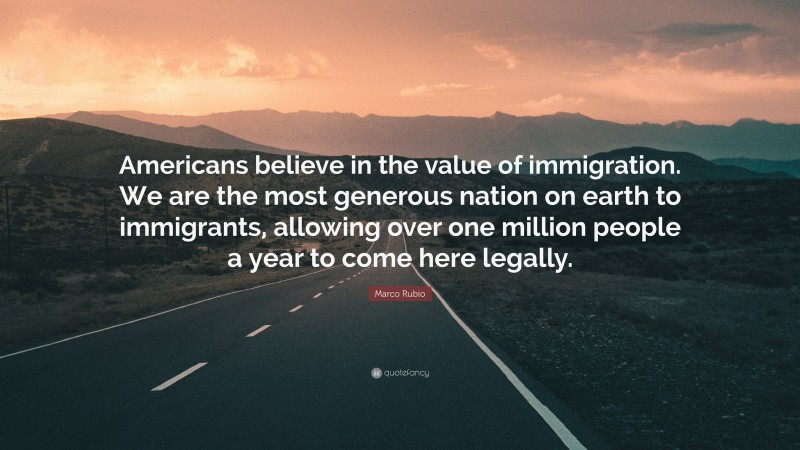 Marco Rubio Quote: “Americans believe in the value of immigration. We are the most generous nation on earth to immigrants, allowing over one million people a year to come here legally.”