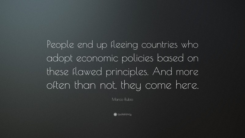 Marco Rubio Quote: “People end up fleeing countries who adopt economic policies based on these flawed principles. And more often than not, they come here.”