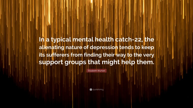Elizabeth Wurtzel Quote: “In a typical mental health catch-22, the alienating nature of depression tends to keep its sufferers from finding their way to the very support groups that might help them.”