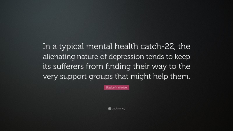 Elizabeth Wurtzel Quote: “In a typical mental health catch-22, the alienating nature of depression tends to keep its sufferers from finding their way to the very support groups that might help them.”
