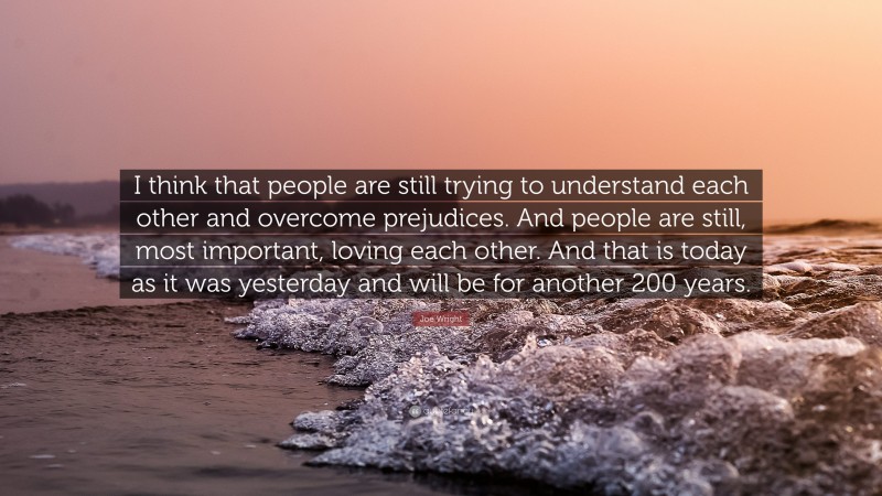 Joe Wright Quote: “I think that people are still trying to understand each other and overcome prejudices. And people are still, most important, loving each other. And that is today as it was yesterday and will be for another 200 years.”
