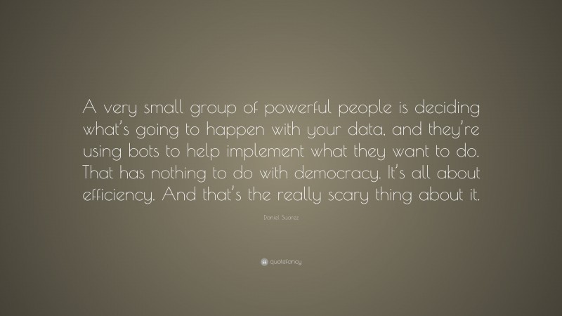 Daniel Suarez Quote: “A very small group of powerful people is deciding what’s going to happen with your data, and they’re using bots to help implement what they want to do. That has nothing to do with democracy. It’s all about efficiency. And that’s the really scary thing about it.”