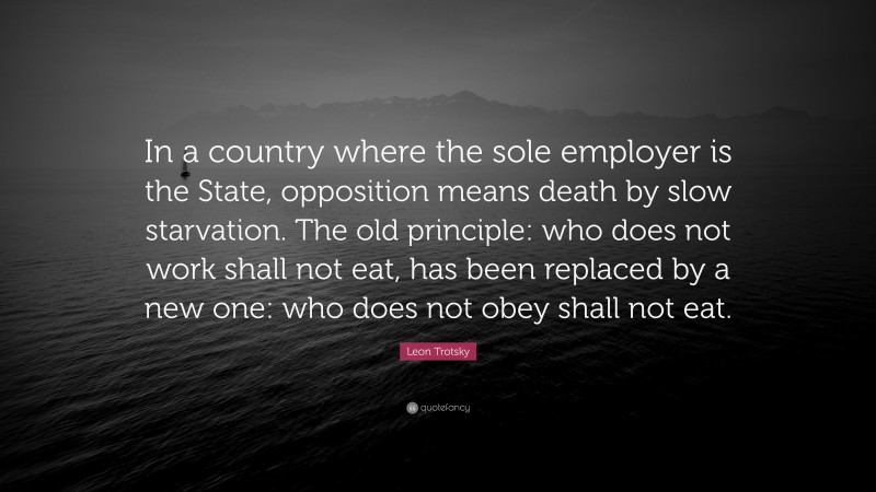 Leon Trotsky Quote: “In a country where the sole employer is the State, opposition means death by slow starvation. The old principle: who does not work shall not eat, has been replaced by a new one: who does not obey shall not eat.”