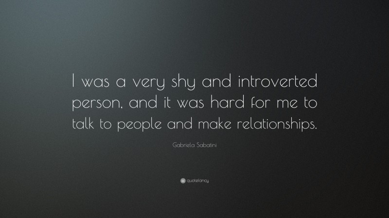 Gabriela Sabatini Quote: “I was a very shy and introverted person, and it was hard for me to talk to people and make relationships.”