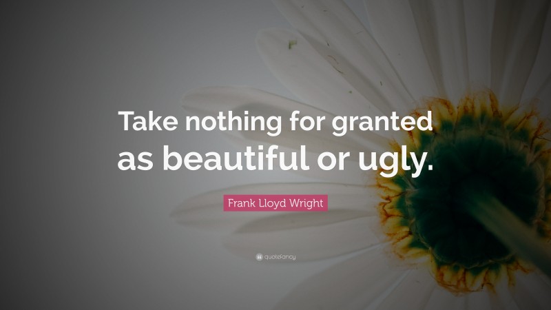 Frank Lloyd Wright Quote: “Take nothing for granted as beautiful or ugly.”