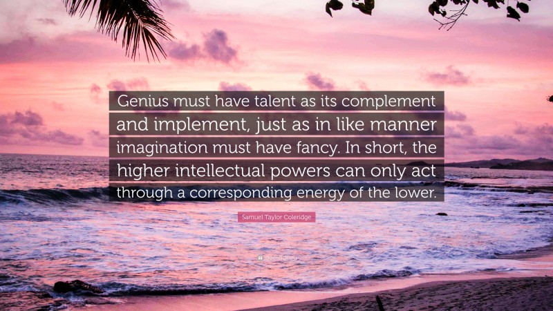 Samuel Taylor Coleridge Quote: “Genius must have talent as its complement and implement, just as in like manner imagination must have fancy. In short, the higher intellectual powers can only act through a corresponding energy of the lower.”