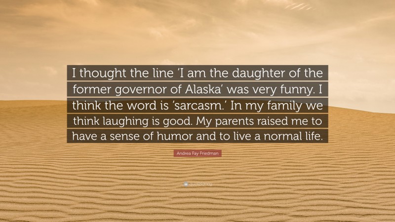 Andrea Fay Friedman Quote: “I thought the line ‘I am the daughter of the former governor of Alaska’ was very funny. I think the word is ‘sarcasm.’ In my family we think laughing is good. My parents raised me to have a sense of humor and to live a normal life.”