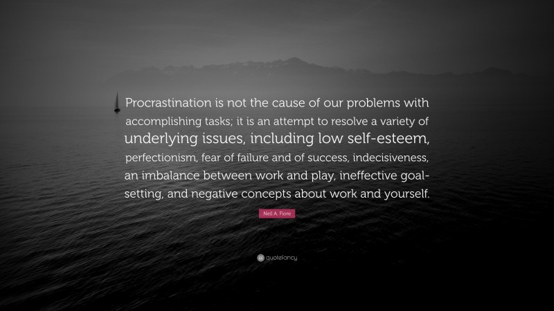 Neil A. Fiore Quote: “Procrastination is not the cause of our problems with accomplishing tasks; it is an attempt to resolve a variety of underlying issues, including low self-esteem, perfectionism, fear of failure and of success, indecisiveness, an imbalance between work and play, ineffective goal-setting, and negative concepts about work and yourself.”