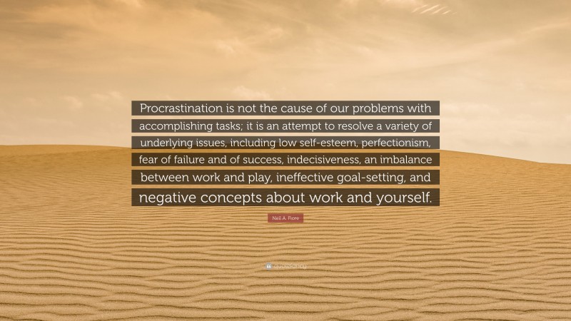 Neil A. Fiore Quote: “Procrastination is not the cause of our problems with accomplishing tasks; it is an attempt to resolve a variety of underlying issues, including low self-esteem, perfectionism, fear of failure and of success, indecisiveness, an imbalance between work and play, ineffective goal-setting, and negative concepts about work and yourself.”