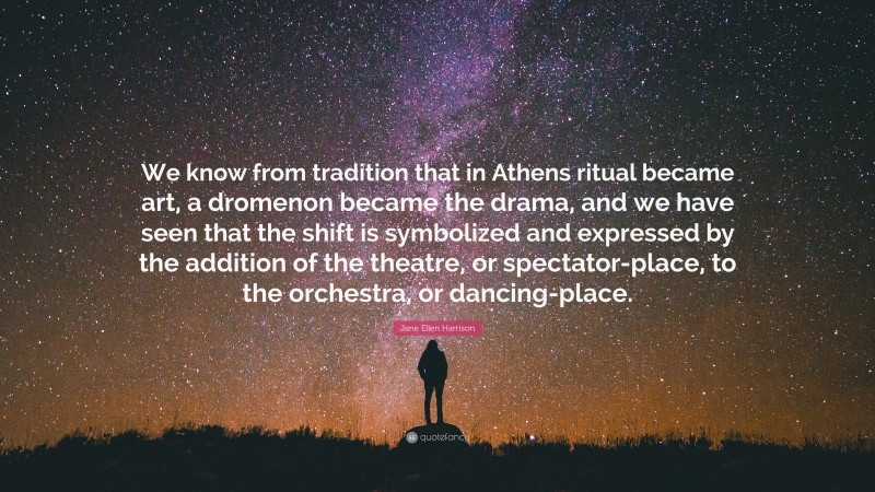 Jane Ellen Harrison Quote: “We know from tradition that in Athens ritual became art, a dromenon became the drama, and we have seen that the shift is symbolized and expressed by the addition of the theatre, or spectator-place, to the orchestra, or dancing-place.”