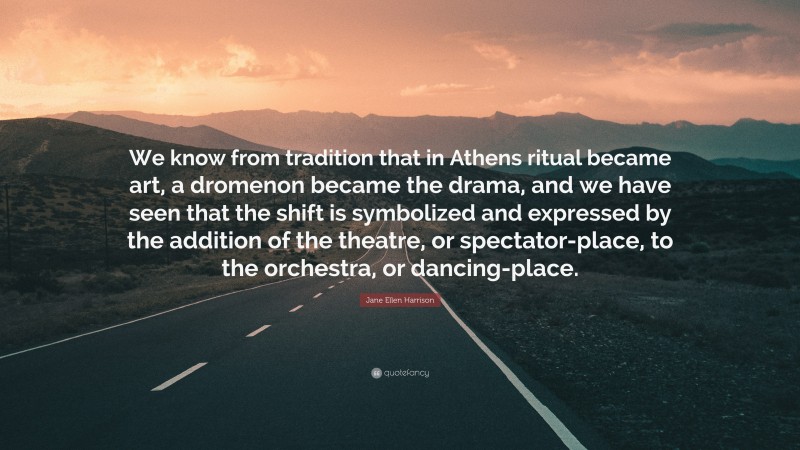 Jane Ellen Harrison Quote: “We know from tradition that in Athens ritual became art, a dromenon became the drama, and we have seen that the shift is symbolized and expressed by the addition of the theatre, or spectator-place, to the orchestra, or dancing-place.”