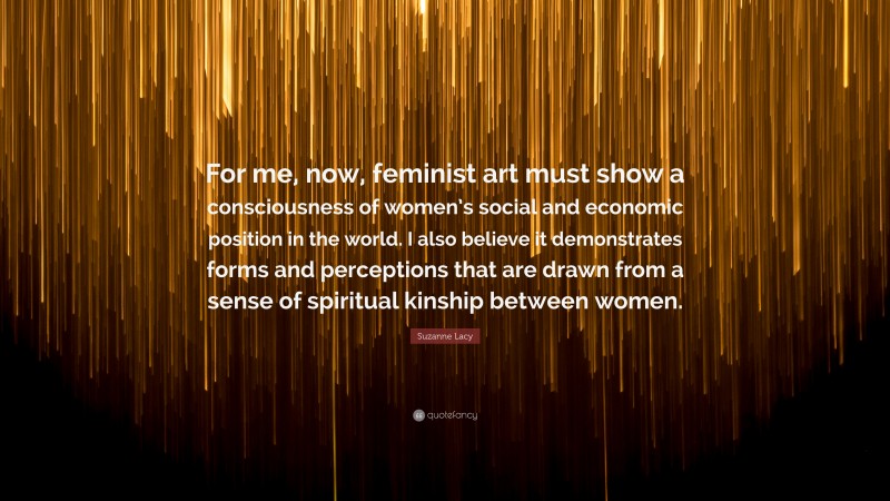 Suzanne Lacy Quote: “For me, now, feminist art must show a consciousness of women’s social and economic position in the world. I also believe it demonstrates forms and perceptions that are drawn from a sense of spiritual kinship between women.”