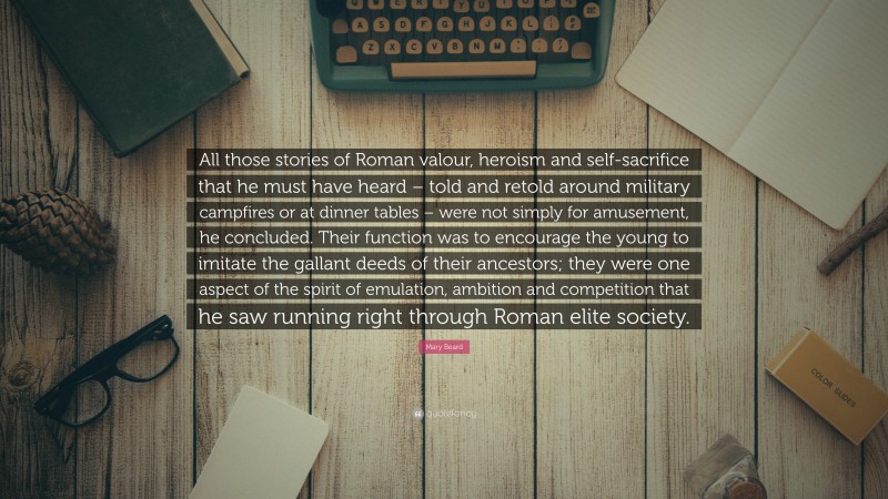 Mary Beard Quote: “All those stories of Roman valour, heroism and self-sacrifice that he must have heard – told and retold around military campfires or at dinner tables – were not simply for amusement, he concluded. Their function was to encourage the young to imitate the gallant deeds of their ancestors; they were one aspect of the spirit of emulation, ambition and competition that he saw running right through Roman elite society.”