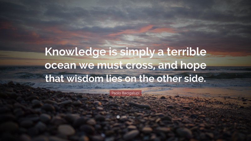 Paolo Bacigalupi Quote: “Knowledge is simply a terrible ocean we must cross, and hope that wisdom lies on the other side.”