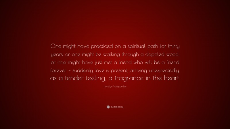 Llewellyn Vaughan-Lee Quote: “One might have practiced on a spiritual path for thirty years, or one might be walking through a dappled wood, or one might have just met a friend who will be a friend forever – suddenly love is present, arriving unexpectedly, as a tender feeling, a fragrance in the heart.”