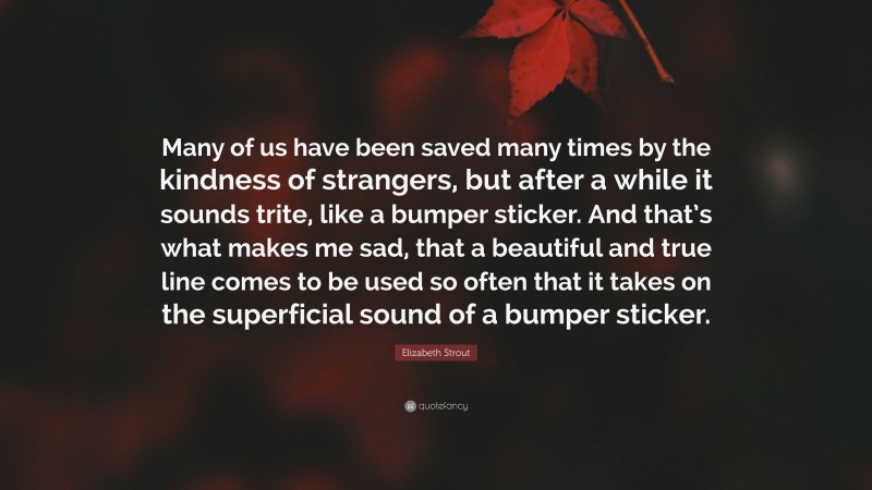 Elizabeth Strout Quote: “Many of us have been saved many times by the kindness of strangers, but after a while it sounds trite, like a bumper sticker. And that’s what makes me sad, that a beautiful and true line comes to be used so often that it takes on the superficial sound of a bumper sticker.”