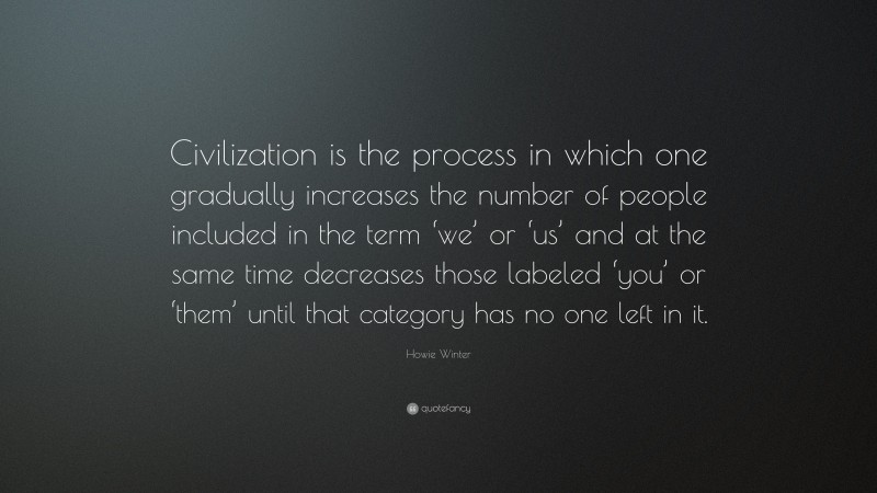 Howie Winter Quote: “Civilization is the process in which one gradually increases the number of people included in the term ‘we’ or ‘us’ and at the same time decreases those labeled ‘you’ or ‘them’ until that category has no one left in it.”