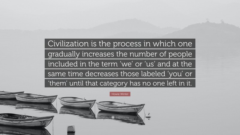 Howie Winter Quote: “Civilization is the process in which one gradually increases the number of people included in the term ‘we’ or ‘us’ and at the same time decreases those labeled ‘you’ or ‘them’ until that category has no one left in it.”
