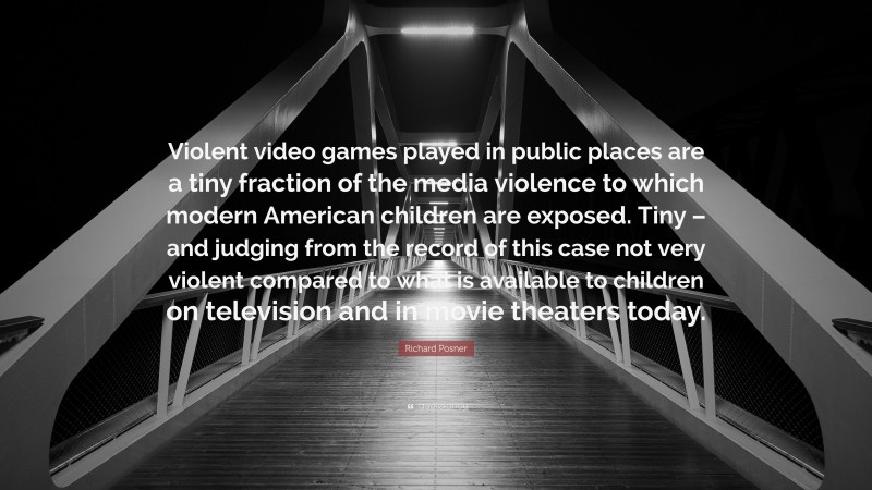 Richard Posner Quote: “Violent video games played in public places are a tiny fraction of the media violence to which modern American children are exposed. Tiny – and judging from the record of this case not very violent compared to what is available to children on television and in movie theaters today.”
