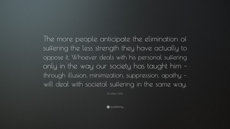 Dorothee Sölle Quote: “The more people anticipate the elimination of suffering the less strength they have actually to oppose it. Whoever deals with his personal suffering only in the way our society has taught him – through illusion, minimization, suppression, apathy – will deal with societal suffering in the same way.”