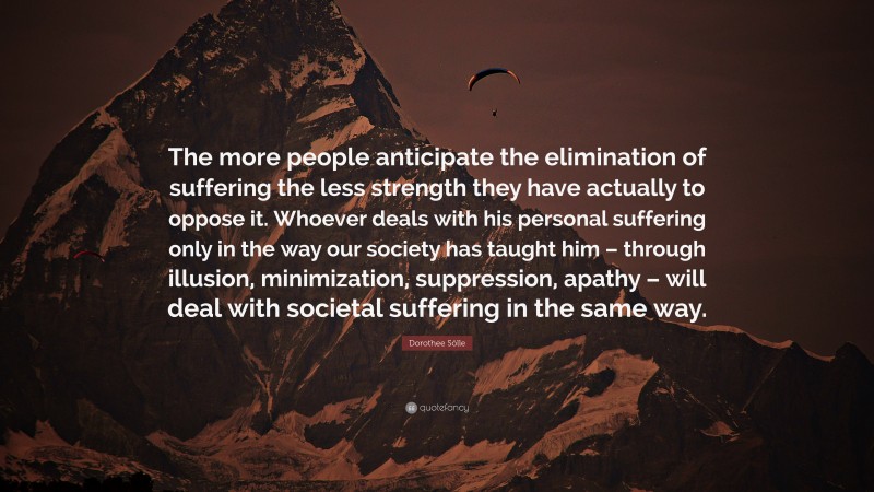 Dorothee Sölle Quote: “The more people anticipate the elimination of suffering the less strength they have actually to oppose it. Whoever deals with his personal suffering only in the way our society has taught him – through illusion, minimization, suppression, apathy – will deal with societal suffering in the same way.”
