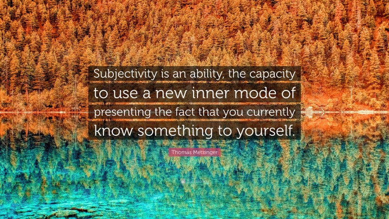 Thomas Metzinger Quote: “Subjectivity is an ability, the capacity to use a new inner mode of presenting the fact that you currently know something to yourself.”