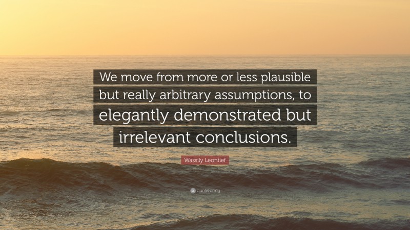Wassily Leontief Quote: “We move from more or less plausible but really arbitrary assumptions, to elegantly demonstrated but irrelevant conclusions.”