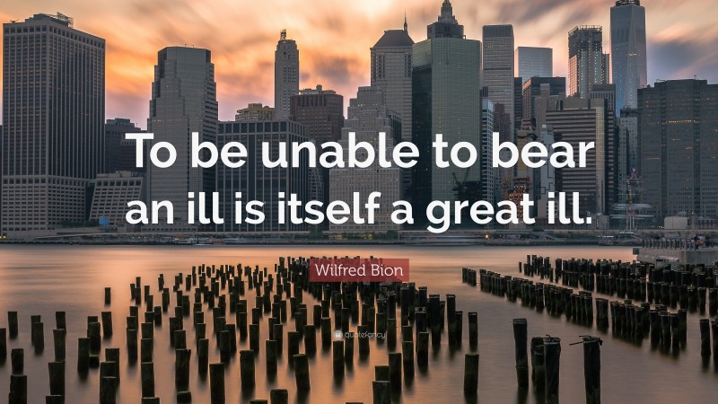 Wilfred Bion Quote: “To be unable to bear an ill is itself a great ill.”
