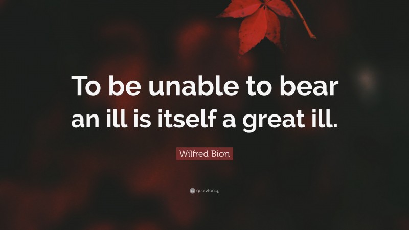Wilfred Bion Quote: “To be unable to bear an ill is itself a great ill.”