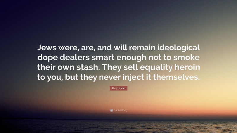 Alex Linder Quote: “Jews were, are, and will remain ideological dope dealers smart enough not to smoke their own stash. They sell equality heroin to you, but they never inject it themselves.”