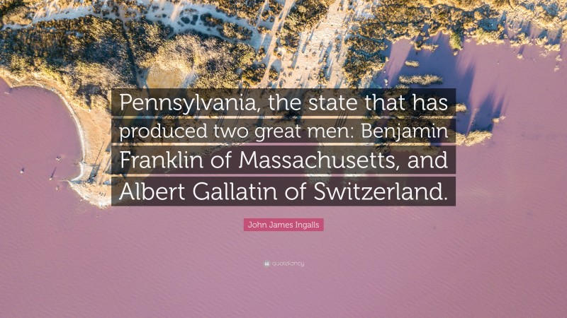 John James Ingalls Quote: “Pennsylvania, the state that has produced two great men: Benjamin Franklin of Massachusetts, and Albert Gallatin of Switzerland.”