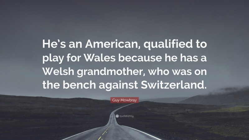 Guy Mowbray Quote: “He’s an American, qualified to play for Wales because he has a Welsh grandmother, who was on the bench against Switzerland.”
