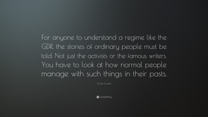 Anna Funder Quote: “For anyone to understand a regime like the GDR, the stories of ordinary people must be told. Not just the activists or the famous writers. You have to look at how normal people manage with such things in their pasts.”