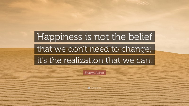 Shawn Achor Quote: “Happiness is not the belief that we don’t need to change; it’s the realization that we can.”