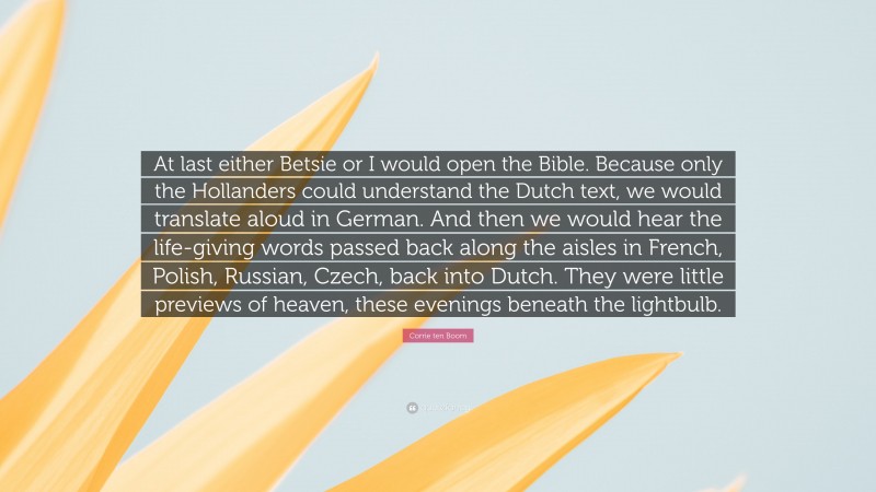 Corrie ten Boom Quote: “At last either Betsie or I would open the Bible. Because only the Hollanders could understand the Dutch text, we would translate aloud in German. And then we would hear the life-giving words passed back along the aisles in French, Polish, Russian, Czech, back into Dutch. They were little previews of heaven, these evenings beneath the lightbulb.”