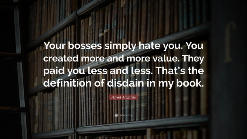 James Altucher Quote: “Your bosses simply hate you. You created more and more value. They paid you less and less. That’s the definition of disdain in my book.”