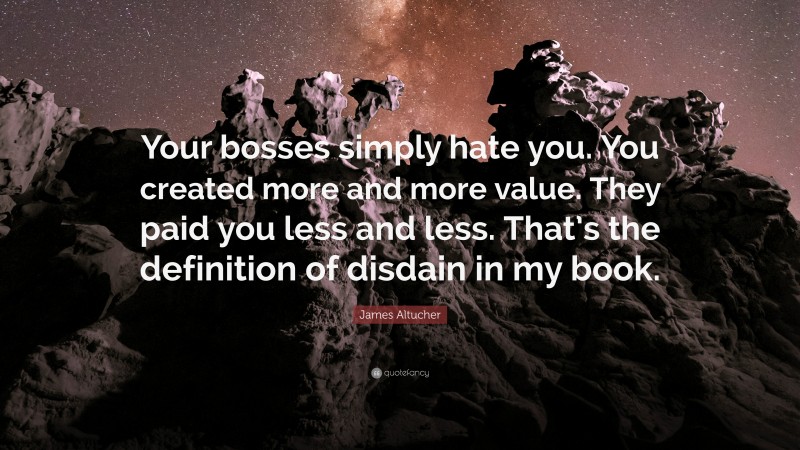 James Altucher Quote: “Your bosses simply hate you. You created more and more value. They paid you less and less. That’s the definition of disdain in my book.”