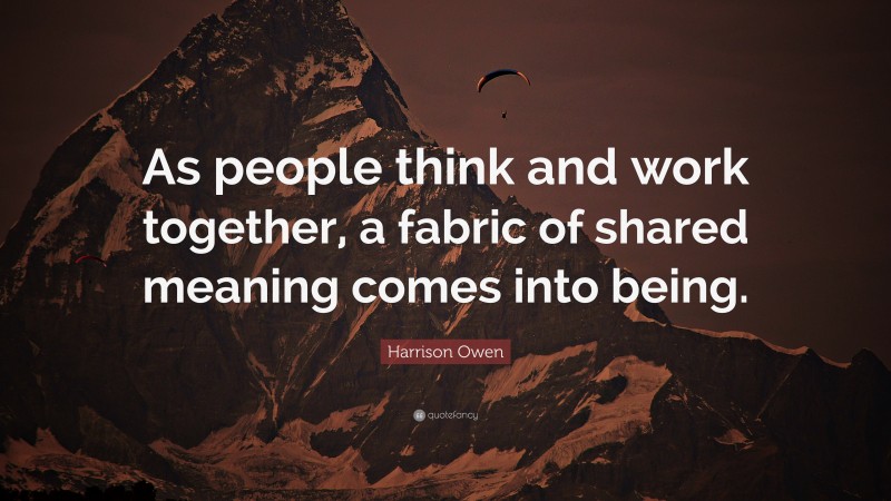 Harrison Owen Quote: “As people think and work together, a fabric of shared meaning comes into being.”