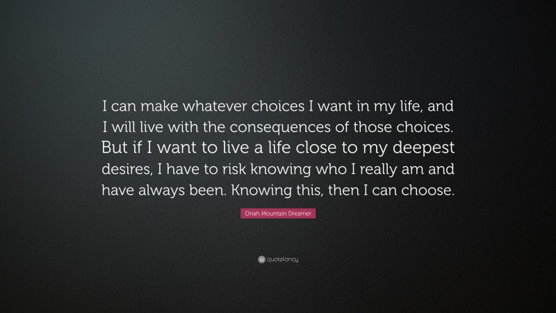 Oriah Mountain Dreamer Quote: “I can make whatever choices I want in my life, and I will live with the consequences of those choices. But if I want to live a life close to my deepest desires, I have to risk knowing who I really am and have always been. Knowing this, then I can choose.”