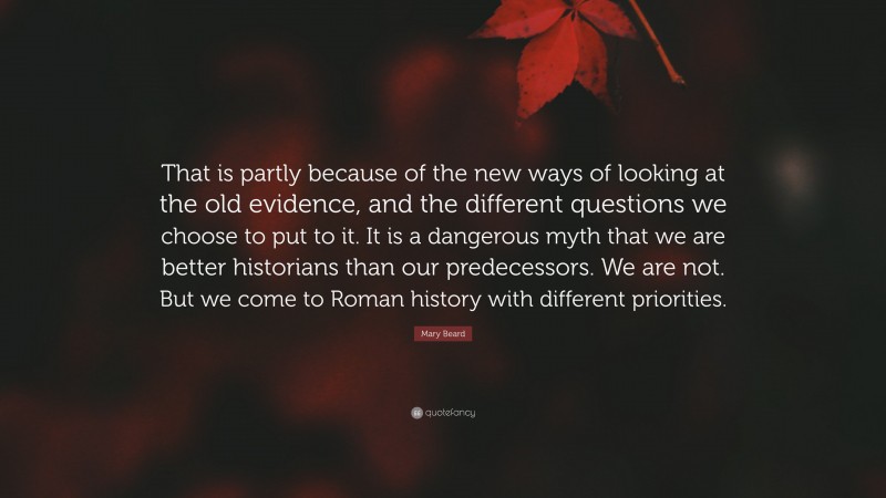 Mary Beard Quote: “That is partly because of the new ways of looking at the old evidence, and the different questions we choose to put to it. It is a dangerous myth that we are better historians than our predecessors. We are not. But we come to Roman history with different priorities.”