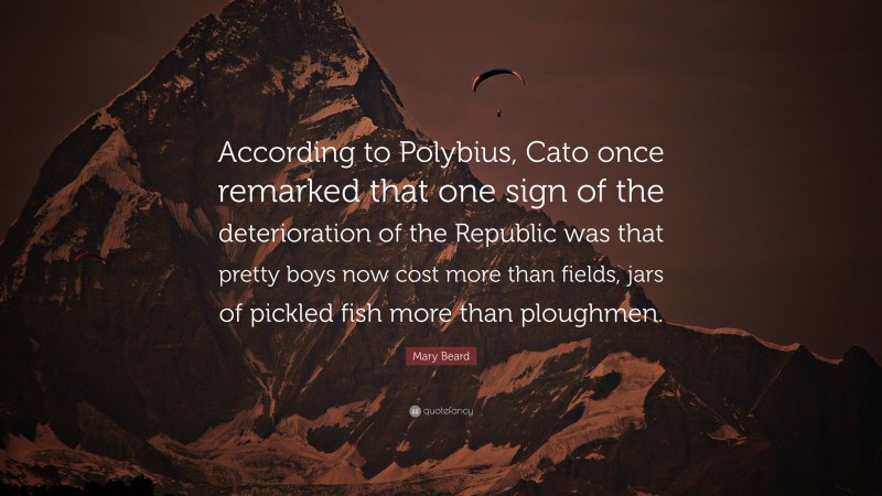Mary Beard Quote: “According to Polybius, Cato once remarked that one sign of the deterioration of the Republic was that pretty boys now cost more than fields, jars of pickled fish more than ploughmen.”