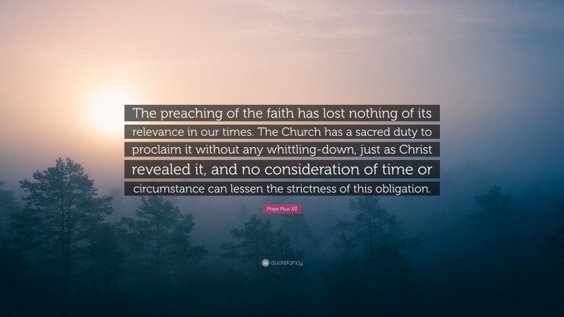 Pope Pius XII Quote: “The preaching of the faith has lost nothing of its relevance in our times. The Church has a sacred duty to proclaim it without any whittling-down, just as Christ revealed it, and no consideration of time or circumstance can lessen the strictness of this obligation.”