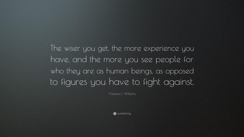 Vanessa L. Williams Quote: “The wiser you get, the more experience you have, and the more you see people for who they are as human beings, as opposed to figures you have to fight against.”