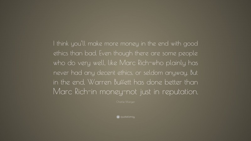 Charlie Munger Quote: “I think you’ll make more money in the end with good ethics than bad. Even though there are some people who do very well, like Marc Rich-who plainly has never had any decent ethics, or seldom anyway. But in the end, Warren Buffett has done better than Marc Rich-in money-not just in reputation.”
