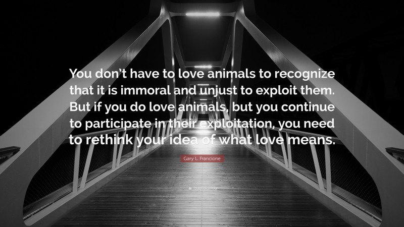 Gary L. Francione Quote: “You don’t have to love animals to recognize that it is immoral and unjust to exploit them. But if you do love animals, but you continue to participate in their exploitation, you need to rethink your idea of what love means.”