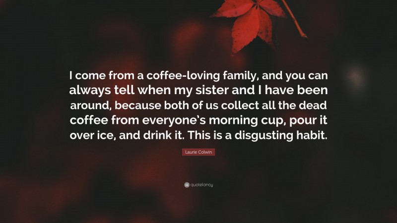 Laurie Colwin Quote: “I come from a coffee-loving family, and you can always tell when my sister and I have been around, because both of us collect all the dead coffee from everyone’s morning cup, pour it over ice, and drink it. This is a disgusting habit.”