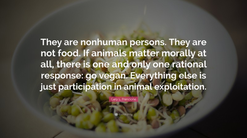 Gary L. Francione Quote: “They are nonhuman persons. They are not food. If animals matter morally at all, there is one and only one rational response: go vegan. Everything else is just participation in animal exploitation.”