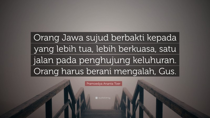 Pramoedya Ananta Toer Quote: “Orang Jawa sujud berbakti kepada yang lebih tua, lebih berkuasa, satu jalan pada penghujung keluhuran. Orang harus berani mengalah, Gus.”
